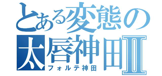 とある変態の太唇神田Ⅱ（フォルテ神田）