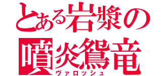 とある岩漿の噴炎鴛竜（ヴァロッシュ）