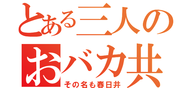 とある三人のおバカ共（その名も春日井）