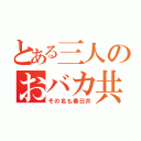 とある三人のおバカ共（その名も春日井）