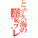 とある久海の羞恥プレイ（誰得）