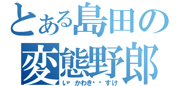 とある島田の変態野郎（いかわきすけ）