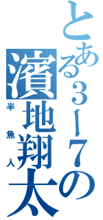 とある３ー７の濱地翔太（半魚人）