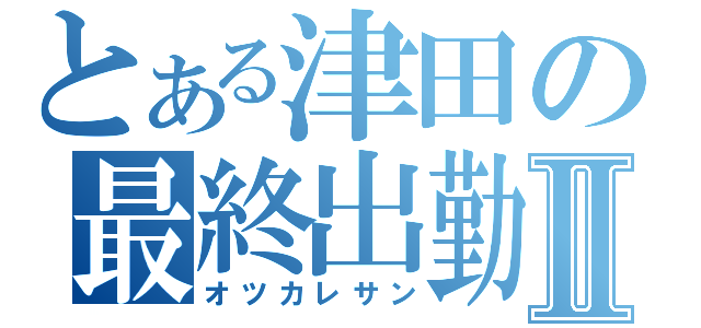 とある津田の最終出勤Ⅱ（オツカレサン）