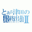 とある津田の最終出勤Ⅱ（オツカレサン）