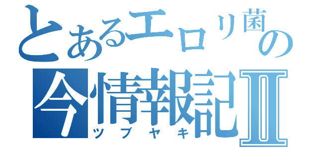 とあるエロリ菌の今情報記Ⅱ（ツブヤキ）