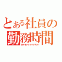 とある社員の勤務時間（定時後からですが何か？）