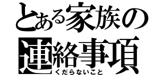 とある家族の連絡事項（くだらないこと）