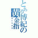 とある博紀の黄金指（カトウタカ）