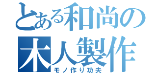 とある和尚の木人製作（モノ作り功夫）