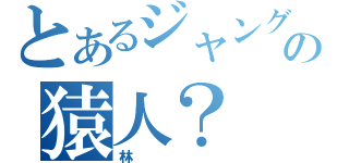 とあるジャングルの猿人？（林）