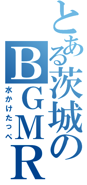 とある茨城のＢＧＭＲ（水かけたっぺ）