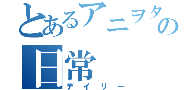 とあるアニヲタの日常（デイリー）