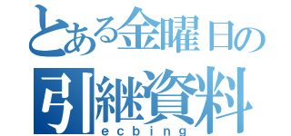 とある金曜日の引継資料（ｅｃｂｉｎｇ）