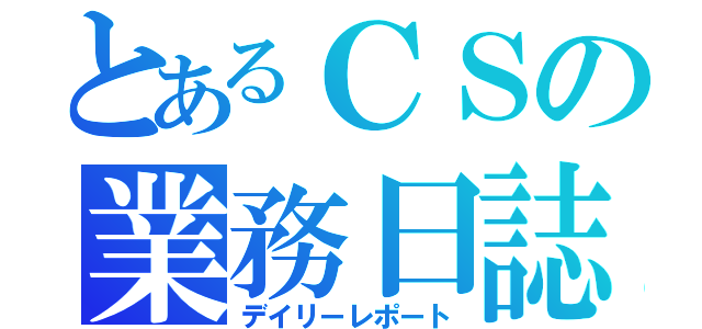 とあるＣＳの業務日誌（デイリーレポート）