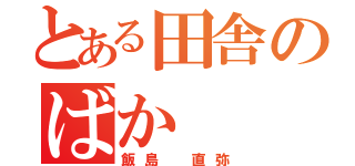 とある田舎のばか（飯島 直弥）