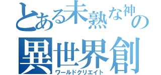 とある未熟な神の異世界創世（ワールドクリエイト）