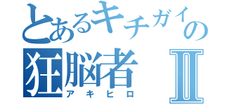 とあるキチガイの狂脳者Ⅱ（アキヒロ）