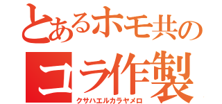 とあるホモ共のコラ作製（クサハエルカラヤメロ）