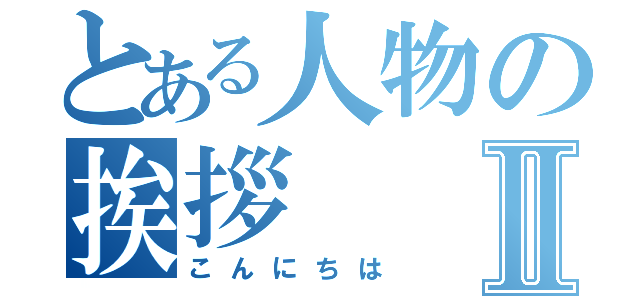 とある人物の挨拶Ⅱ（こんにちは）