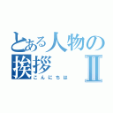 とある人物の挨拶Ⅱ（こんにちは）