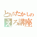 とあるたかしのえろ講座（）