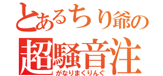 とあるちり爺の超騒音注意！？（がなりまくりんぐ）