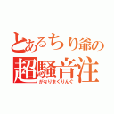 とあるちり爺の超騒音注意！？（がなりまくりんぐ）