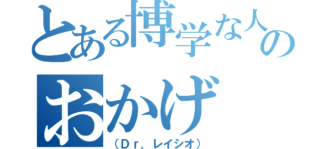 とある博学な人のおかげ（（Ｄｒ．レイシオ））