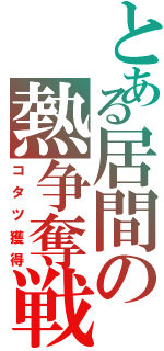 とある居間の熱争奪戦（コタツ獲得）