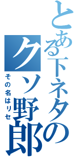 とある下ネタのクソ野郎（その名はリセ）