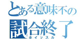 とある意味不の試合終了（ホイッスル）