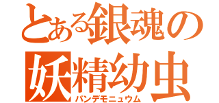 とある銀魂の妖精幼虫（パンデモニュウム）