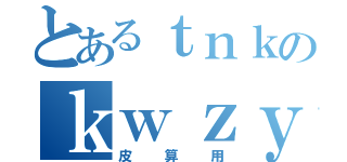 とあるｔｎｋのｋｗｚｙ（皮算用）