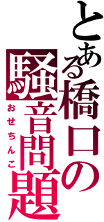 とある橋口の騒音問題（おせちんこ）