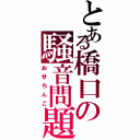 とある橋口の騒音問題（おせちんこ）