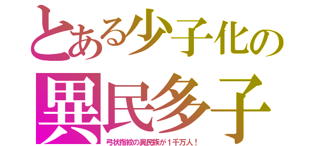 とある少子化の異民多子（弓状指紋の異民族が１千万人！）