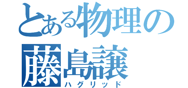 とある物理の藤島譲（ハグリッド）