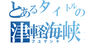 とあるタイトルの津軽海峡（フユゲシキ）