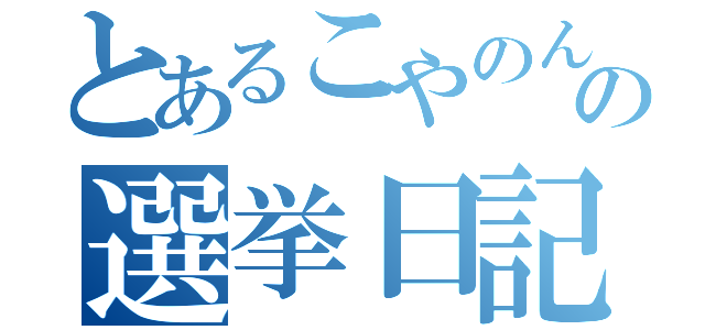 とあるこやのんの選挙日記（）