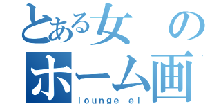 とある女のホーム画面（ｌｏｕｎｇｅ ｅｌ）