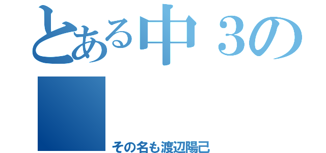 とある中３の       バカ（その名も渡辺陽己）