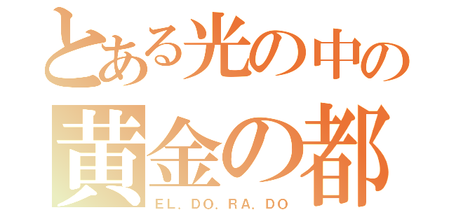 とある光の中の黄金の都（ＥＬ．ＤＯ．ＲＡ．ＤＯ）