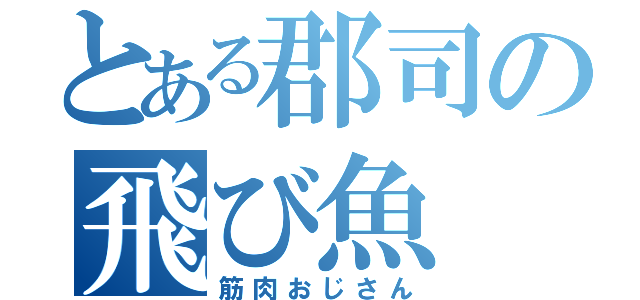 とある郡司の飛び魚（筋肉おじさん）