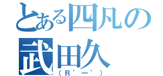 とある四凡の武田久（（Ｒ゜一゜））