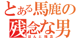 とある馬鹿の残念な男（ほんと残念）