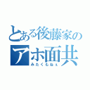 とある後藤家のアホ面共（みたくもねぇ）