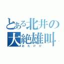 とある北井の大絶雄叫（おたけび）