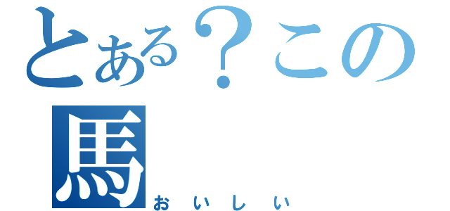 とある？この馬（おいしい）