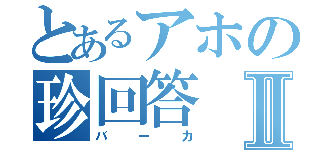 とあるアホの珍回答Ⅱ（バーカ）